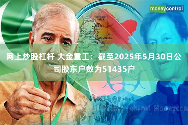 网上炒股杠杆 大金重工：截至2025年5月30日公司股东户数为51435户