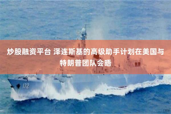 炒股融资平台 泽连斯基的高级助手计划在美国与特朗普团队会晤