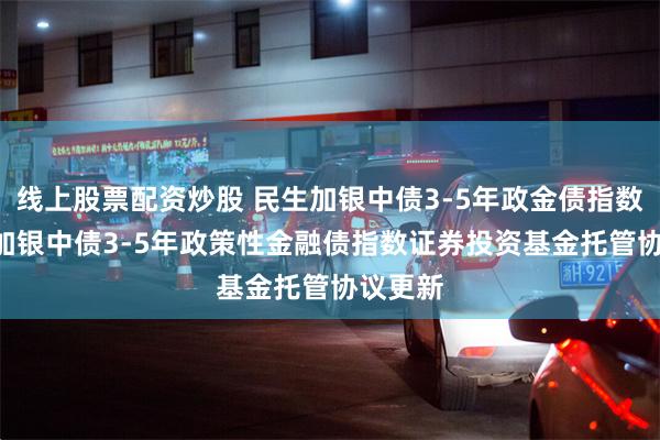 线上股票配资炒股 民生加银中债3-5年政金债指数: 民生加银中债3-5年政策性金融债指数证券投资基金托管协议更新