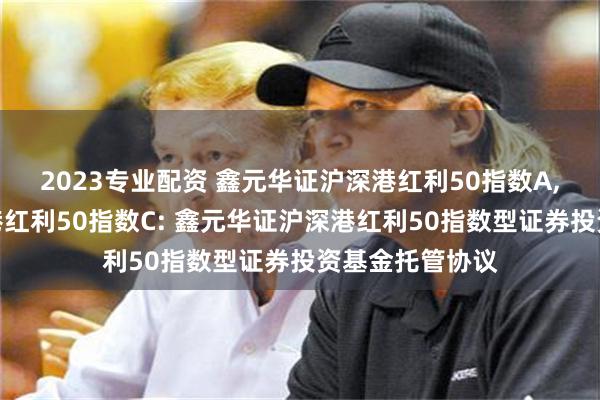 2023专业配资 鑫元华证沪深港红利50指数A,鑫元华证沪深港红利50指数C: 鑫元华证沪深港红利50指数型证券投资基金托管协议