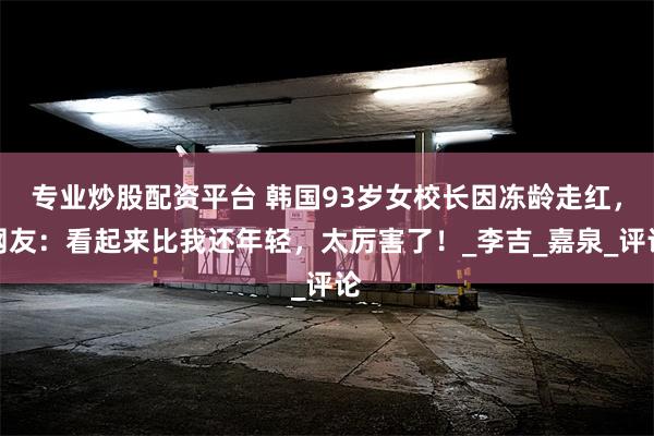 专业炒股配资平台 韩国93岁女校长因冻龄走红，网友：看起来比我还年轻，太厉害了！_李吉_嘉泉_评论