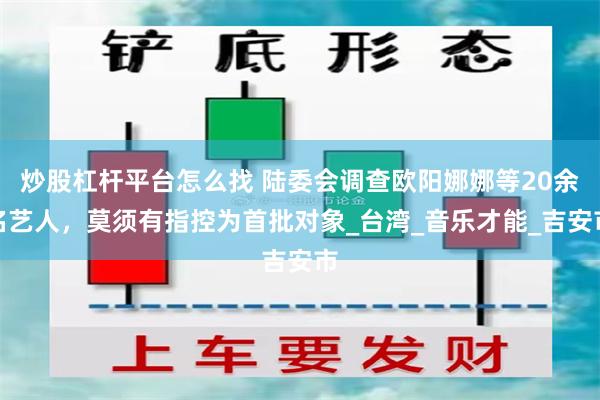 炒股杠杆平台怎么找 陆委会调查欧阳娜娜等20余名艺人，莫须有指控为首批对象_台湾_音乐才能_吉安市