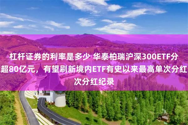 杠杆证券的利率是多少 华泰柏瑞沪深300ETF分红或超80亿元，有望刷新境内ETF有史以来最高单次分红纪录