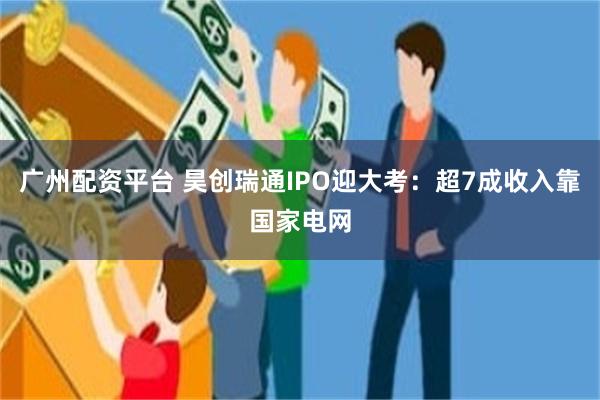 广州配资平台 昊创瑞通IPO迎大考：超7成收入靠国家电网