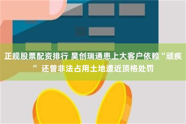 正规股票配资排行 昊创瑞通患上大客户依赖“顽疾” 还曾非法占用土地遭近顶格处罚
