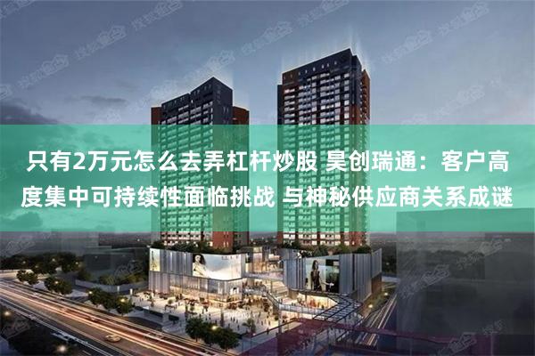 只有2万元怎么去弄杠杆炒股 昊创瑞通：客户高度集中可持续性面临挑战 与神秘供应商关系成谜