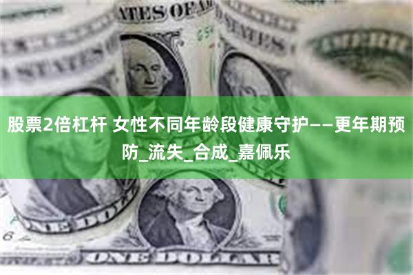 股票2倍杠杆 女性不同年龄段健康守护——更年期预防_流失_合成_嘉佩乐