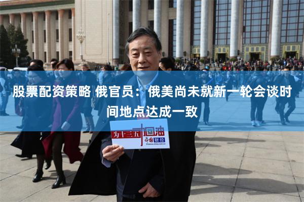 股票配资策略 俄官员：俄美尚未就新一轮会谈时间地点达成一致