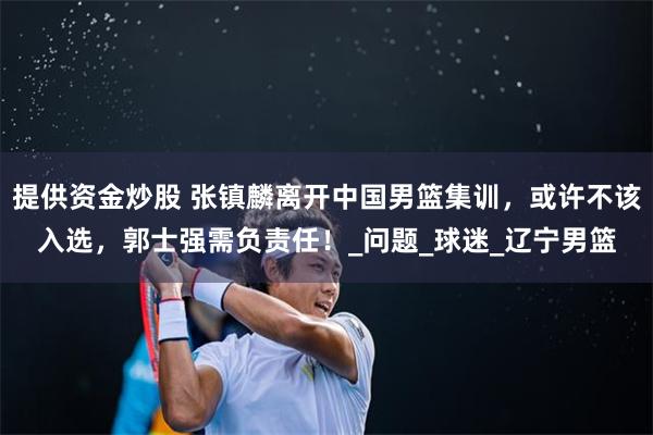提供资金炒股 张镇麟离开中国男篮集训，或许不该入选，郭士强需负责任！_问题_球迷_辽宁男篮