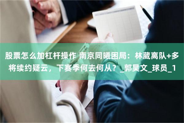 股票怎么加杠杆操作 南京同曦困局：林葳离队+多将续约疑云，下赛季何去何从？_郭昊文_球员_1