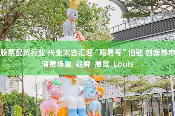 股票配资行业 兴业太古汇迎“路易号”泊驻 创新都市消费场景_品牌_展览_Louis