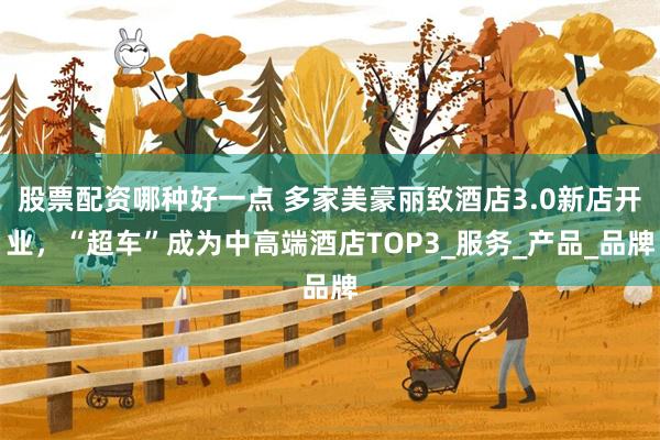 股票配资哪种好一点 多家美豪丽致酒店3.0新店开业，“超车”成为中高端酒店TOP3_服务_产品_品牌