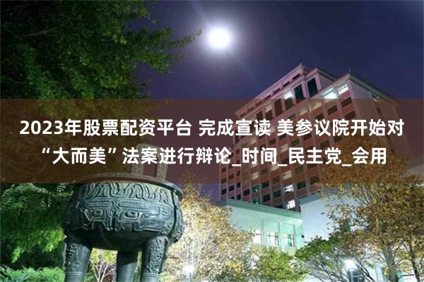 2023年股票配资平台 完成宣读 美参议院开始对“大而美”法案进行辩论_时间_民主党_会用