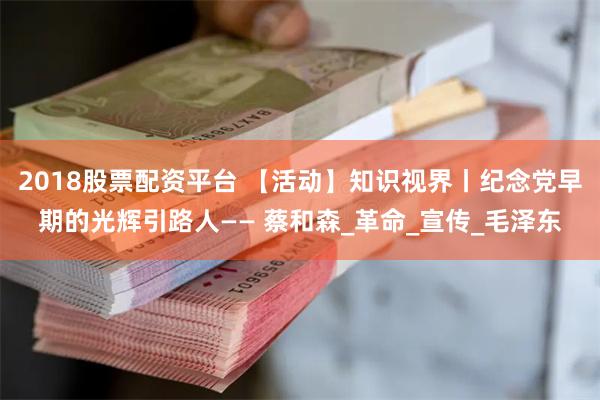 2018股票配资平台 【活动】知识视界丨纪念党早期的光辉引路人—— 蔡和森_革命_宣传_毛泽东