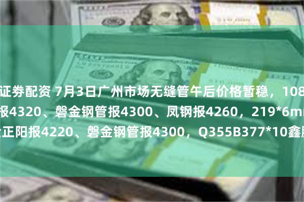 证劵配资 7月3日广州市场无缝管午后价格暂稳，108*4.5mm临沂金正阳报4320、磐金钢管报4300、凤钢报4260，219*6mm临沂金正阳报4220、磐金钢管报4300，Q355B377*10鑫鹏源报4840，过磅含税。（元/吨）