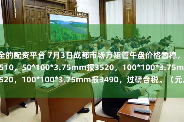 安全的配资平台 7月3日成都市场方矩管午盘价格暂稳，50*50*2.5mm报3510，50*100*3.75mm报3520，100*100*3.75mm报3490，过磅含税。（元/吨）