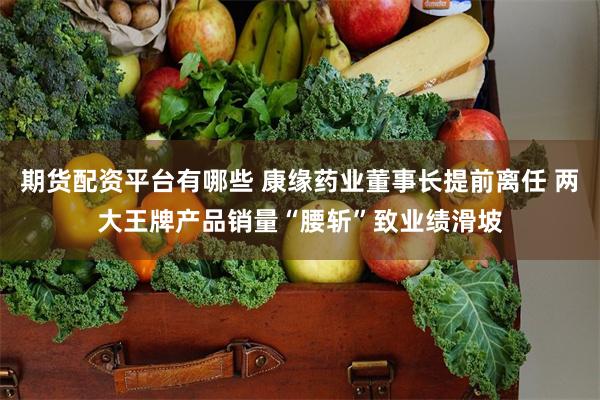 期货配资平台有哪些 康缘药业董事长提前离任 两大王牌产品销量“腰斩”致业绩滑坡