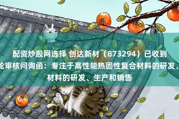配资炒股网选择 创达新材（873294）已收到北交所第一轮审核问询函：专注于高性能热固性复合材料的研发、生产和销售