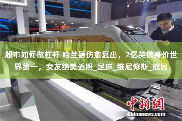 股市如何做杠杆 哈兰德伤愈复出，2亿英镑身价世界第一，女友绝美近照_足球_维尼修斯_他因