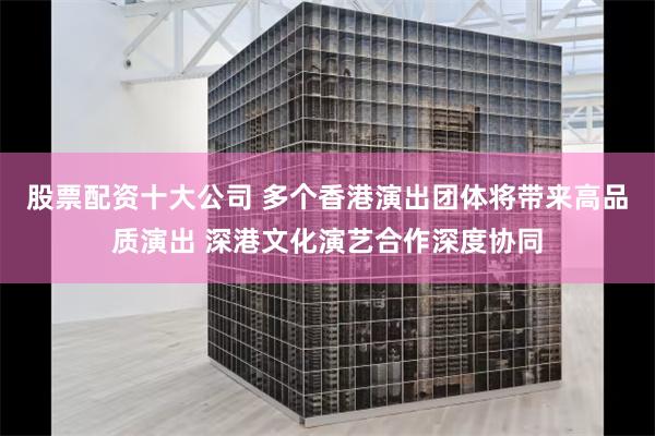 股票配资十大公司 多个香港演出团体将带来高品质演出 深港文化演艺合作深度协同