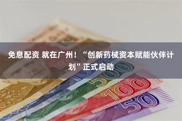 免息配资 就在广州！“创新药械资本赋能伙伴计划”正式启动