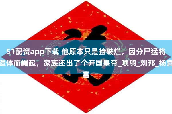 51配资app下载 他原本只是捡破烂，因分尸猛将遗体而崛起，家族还出了个开国皇帝_项羽_刘邦_杨喜