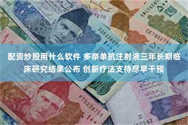 配资炒股用什么软件 多奈单抗注射液三年长期临床研究结果公布 创新疗法支持尽早干预