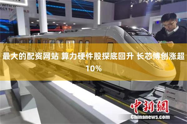 最大的配资网站 算力硬件股探底回升 长芯博创涨超10%