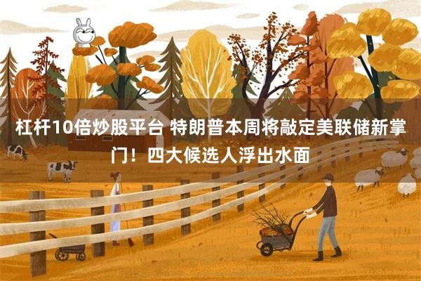 杠杆10倍炒股平台 特朗普本周将敲定美联储新掌门！四大候选人浮出水面