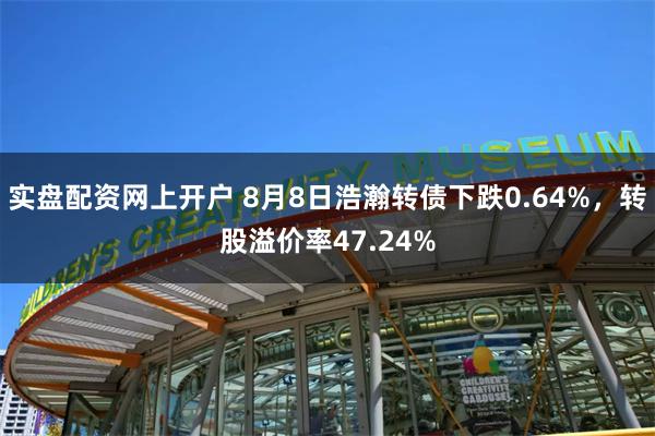 实盘配资网上开户 8月8日浩瀚转债下跌0.64%，转股溢价率47.24%