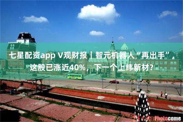 七星配资app V观财报｜智元机器人“再出手”，这股已涨近40%，下一个上纬新材？
