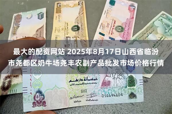 最大的配资网站 2025年8月17日山西省临汾市尧都区奶牛场尧丰农副产品批发市场价格行情