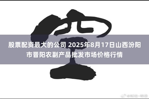 股票配资最大的公司 2025年8月17日山西汾阳市晋阳农副产品批发市场价格行情