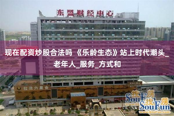 现在配资炒股合法吗 《乐龄生态》站上时代潮头_老年人_服务_方式和