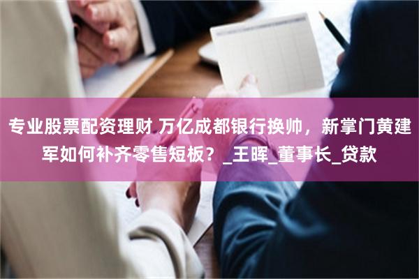 专业股票配资理财 万亿成都银行换帅，新掌门黄建军如何补齐零售短板？_王晖_董事长_贷款