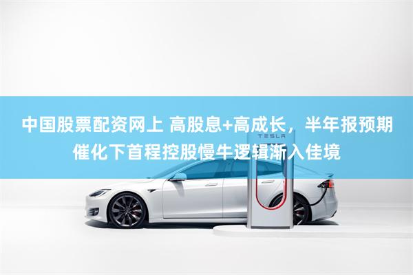 中国股票配资网上 高股息+高成长，半年报预期催化下首程控股慢牛逻辑渐入佳境