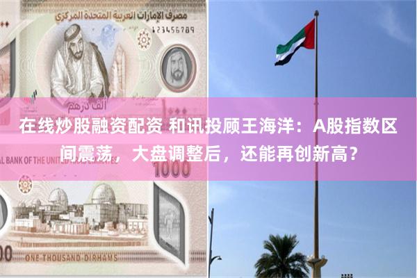 在线炒股融资配资 和讯投顾王海洋：A股指数区间震荡，大盘调整后，还能再创新高？