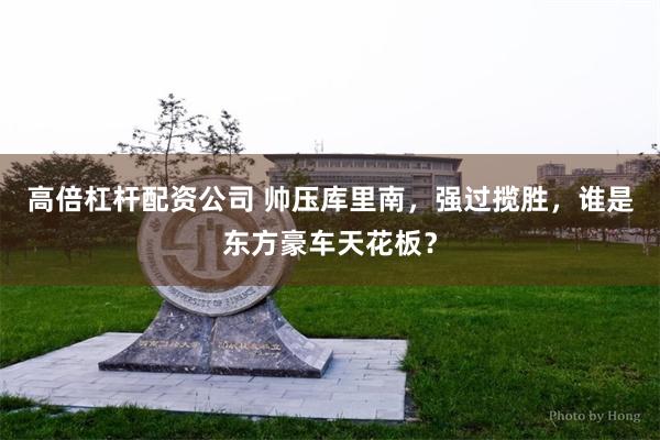 高倍杠杆配资公司 帅压库里南，强过揽胜，谁是东方豪车天花板？