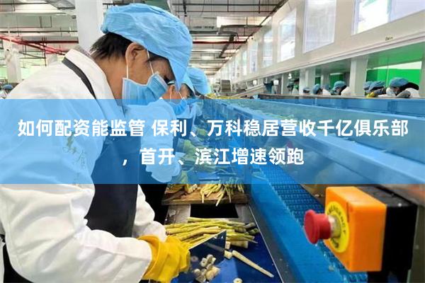 如何配资能监管 保利、万科稳居营收千亿俱乐部，首开、滨江增速领跑