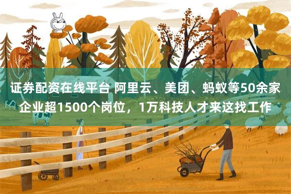 证券配资在线平台 阿里云、美团、蚂蚁等50余家企业超1500个岗位，1万科技人才来这找工作