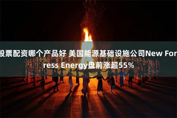 股票配资哪个产品好 美国能源基础设施公司New Fortress Energy盘前涨超55%