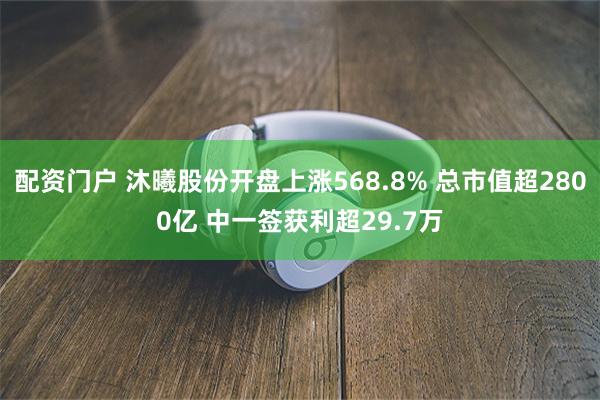 配资门户 沐曦股份开盘上涨568.8% 总市值超2800亿 中一签获利超29.7万