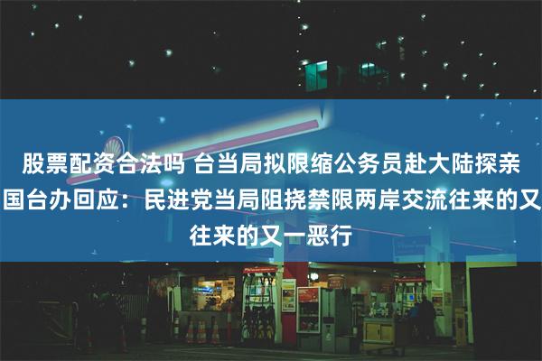 股票配资合法吗 台当局拟限缩公务员赴大陆探亲范围，国台办回应：民进党当局阻挠禁限两岸交流往来的又一恶行