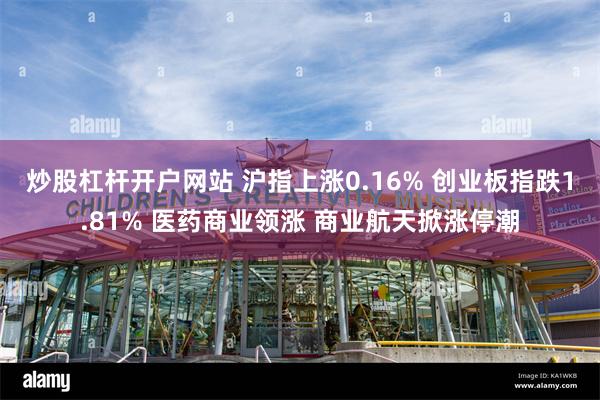 炒股杠杆开户网站 沪指上涨0.16% 创业板指跌1.81% 医药商业领涨 商业航天掀涨停潮