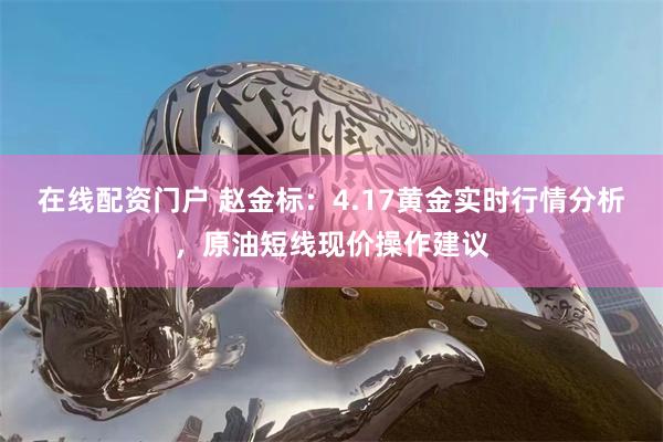 在线配资门户 赵金标：4.17黄金实时行情分析，原油短线现价操作建议