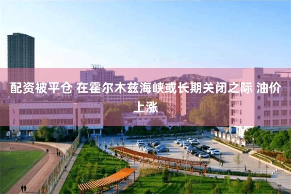 配资被平仓 在霍尔木兹海峡或长期关闭之际 油价上涨