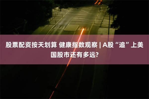 股票配资按天划算 健康指数观察 | A股“追”上美国股市还有多远?