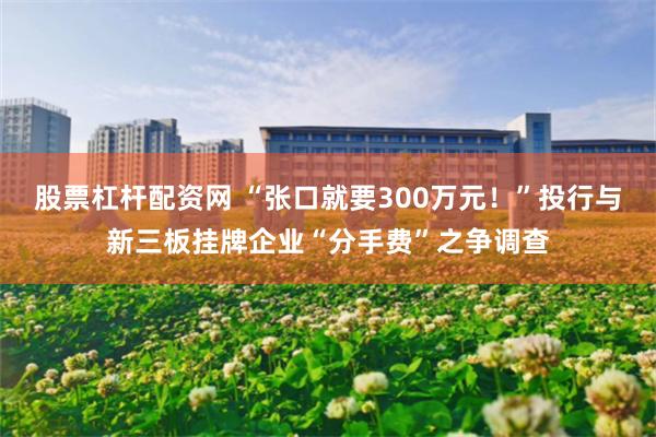 股票杠杆配资网 “张口就要300万元！”投行与新三板挂牌企业“分手费”之争调查